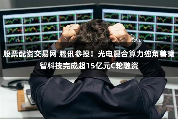 股票配资交易网 腾讯参投！光电混合算力独角兽曦智科技完成超15亿元C轮融资