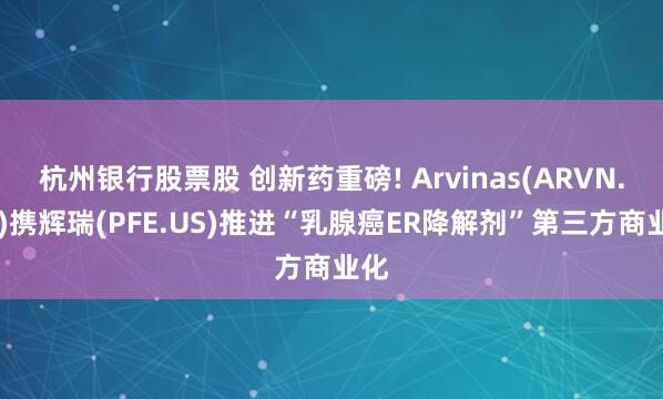 杭州银行股票股 创新药重磅! Arvinas(ARVN.US)携辉瑞(PFE.US)推进“乳腺癌ER降解剂”第三方商业化
