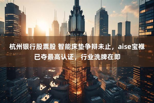 杭州银行股票股 智能床垫争辩未止，aise宝褓已夺最高认证，行业洗牌在即