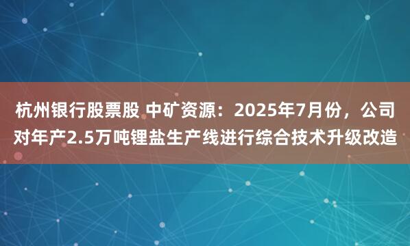 杭州银行股票股 中矿资源：2025年7月份，公司对年产2.5万吨锂盐生产线进行综合技术升级改造