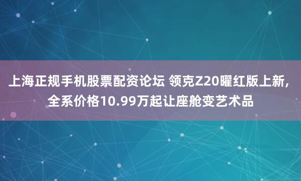 上海正规手机股票配资论坛 领克Z20曜红版上新, 全系价格10.99万起让座舱变艺术品