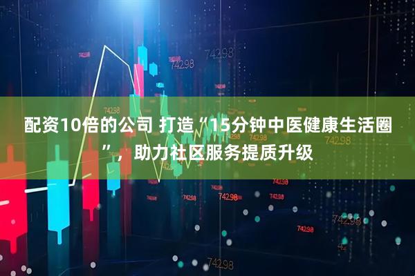 配资10倍的公司 打造“15分钟中医健康生活圈”，助力社区服务提质升级