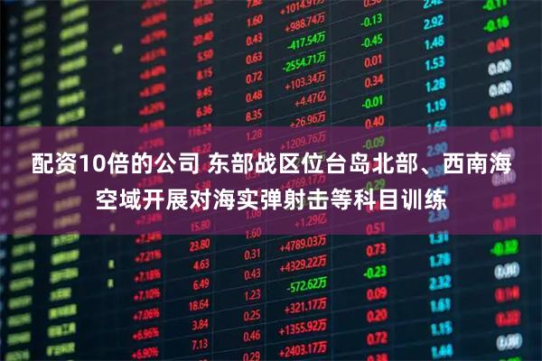 配资10倍的公司 东部战区位台岛北部、西南海空域开展对海实弹射击等科目训练