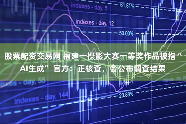 股票配资交易网 福建一摄影大赛一等奖作品被指“AI生成” 官方：正核查，会公布调查结果
