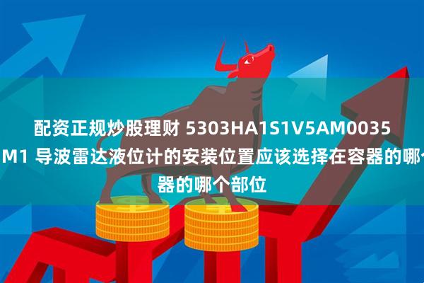 配资正规炒股理财 5303HA1S1V5AM00350SAI1M1 导波雷达液位计的安装位置应该选择在容器的哪个部位