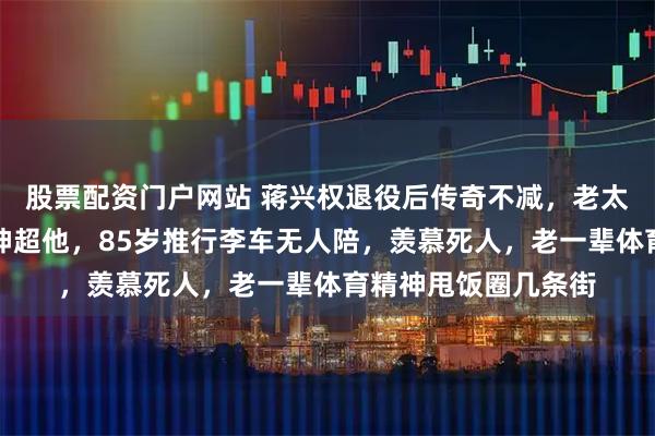 股票配资门户网站 蒋兴权退役后传奇不减，老太太坐飞机回家精气神超他，85岁推行李车无人陪，羡慕死人，老一辈体育精神甩饭圈几条街