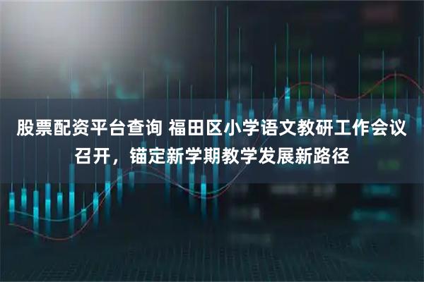 股票配资平台查询 福田区小学语文教研工作会议召开，锚定新学期教学发展新路径