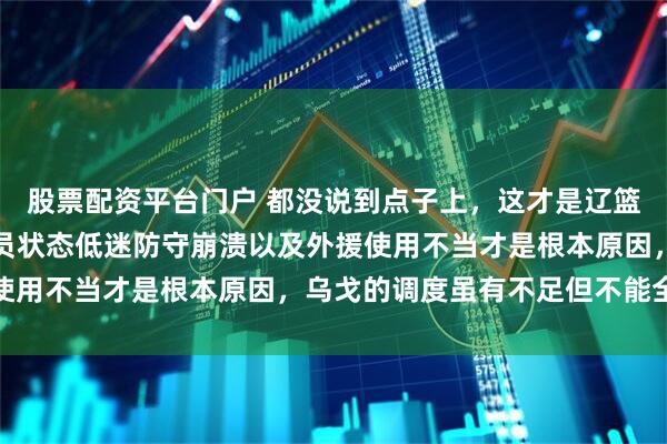 股票配资平台门户 都没说到点子上，这才是辽篮两连败的主要原因，球员状态低迷防守崩溃以及外援使用不当才是根本原因，乌戈的调度虽有不足但不能全怪
