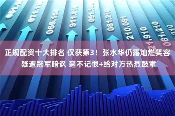 正规配资十大排名 仅获第3！张水华仍露灿烂笑容 疑遭冠军暗讽 毫不记恨+给对方热烈鼓掌