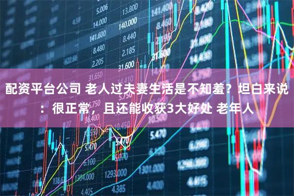 配资平台公司 老人过夫妻生活是不知羞？坦白来说：很正常，且还能收获3大好处 老年人