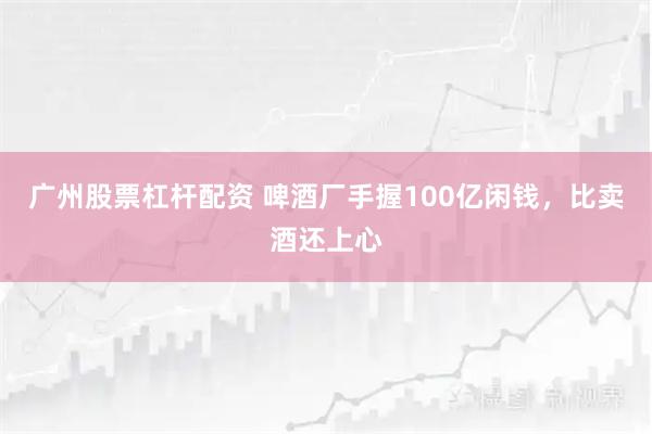 广州股票杠杆配资 啤酒厂手握100亿闲钱，比卖酒还上心