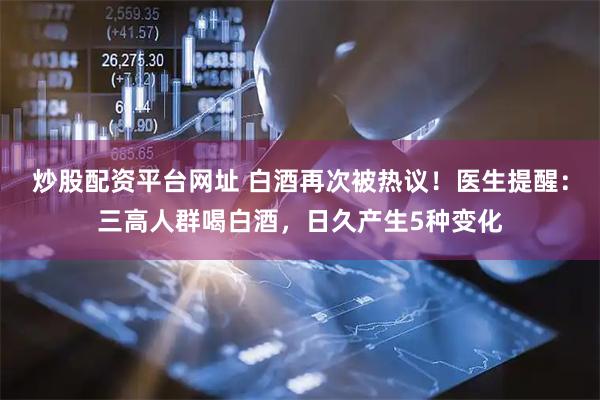 炒股配资平台网址 白酒再次被热议！医生提醒：三高人群喝白酒，日久产生5种变化