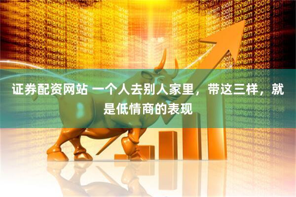 证券配资网站 一个人去别人家里，带这三样，就是低情商的表现