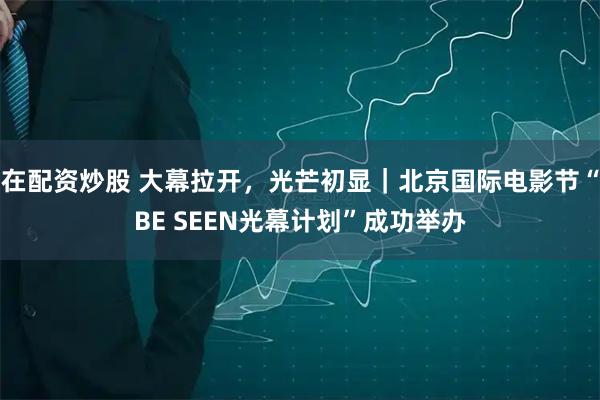 在配资炒股 大幕拉开，光芒初显｜北京国际电影节“BE SEEN光幕计划”成功举办