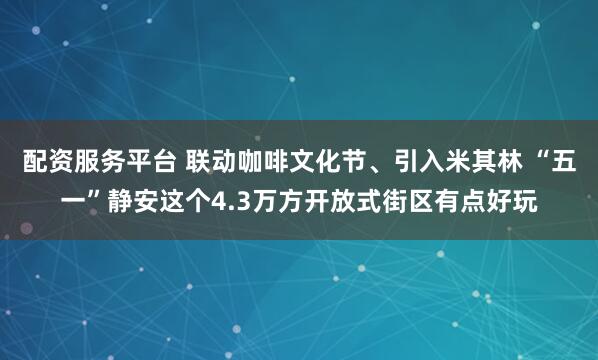 配资服务平台 联动咖啡文化节、引入米其林 “五一”静安这个4.3万方开放式街区有点好玩