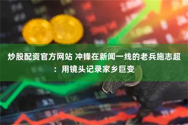 炒股配资官方网站 冲锋在新闻一线的老兵施志超：用镜头记录家乡巨变