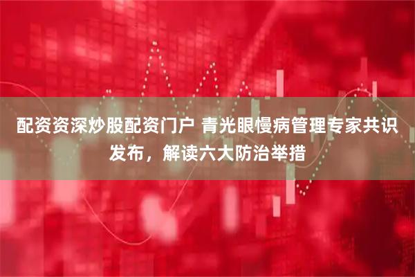 配资资深炒股配资门户 青光眼慢病管理专家共识发布，解读六大防治举措
