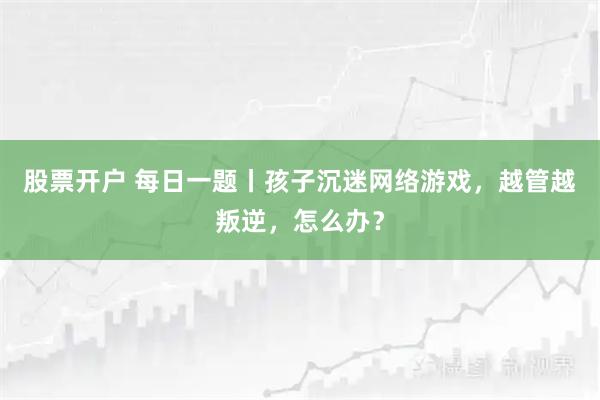 股票开户 每日一题丨孩子沉迷网络游戏，越管越叛逆，怎么办？