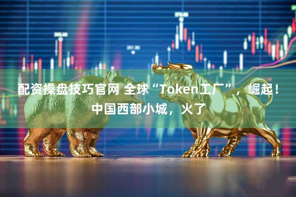 配资操盘技巧官网 全球“Token工厂”，崛起！中国西部小城，火了