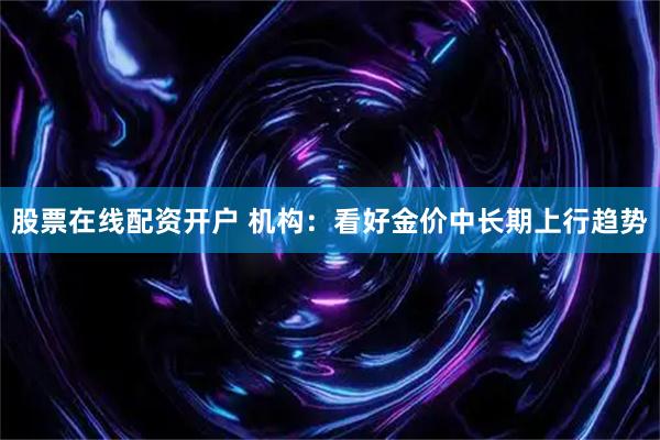 股票在线配资开户 机构：看好金价中长期上行趋势
