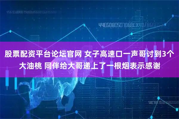股票配资平台论坛官网 女子高速口一声哥讨到3个大油桃 同伴给大哥递上了一根烟表示感谢