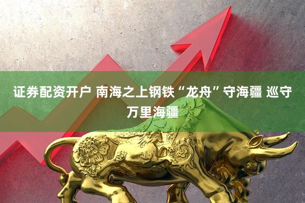 证券配资开户 南海之上钢铁“龙舟”守海疆 巡守万里海疆