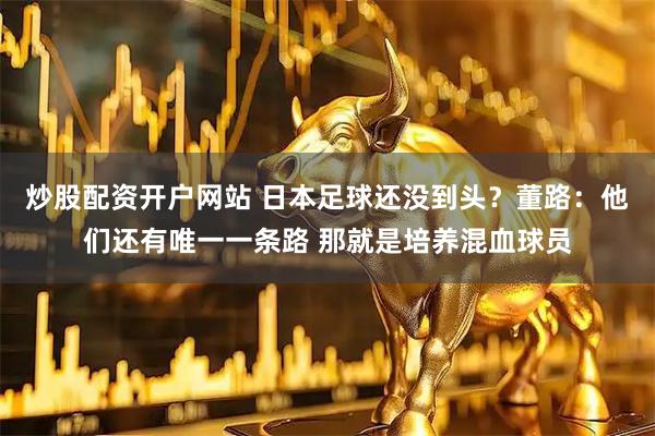 炒股配资开户网站 日本足球还没到头？董路：他们还有唯一一条路 那就是培养混血球员