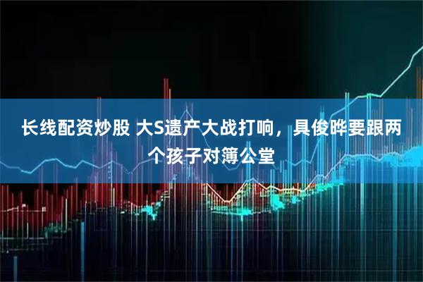 长线配资炒股 大S遗产大战打响，具俊晔要跟两个孩子对簿公堂