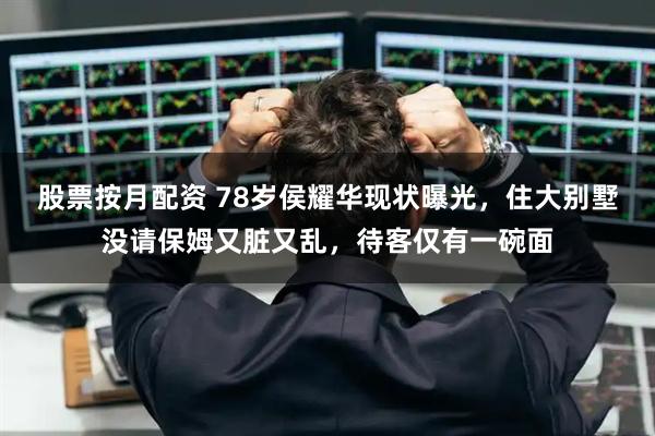 股票按月配资 78岁侯耀华现状曝光，住大别墅没请保姆又脏又乱，待客仅有一碗面