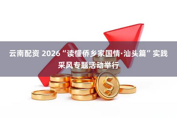 云南配资 2026“读懂侨乡家国情·汕头篇”实践采风专题活动举行