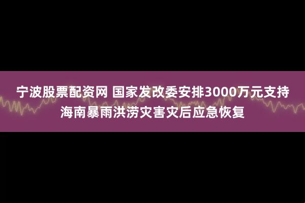 宁波股票配资网 国家发改委安排3000万元支持海南暴雨洪涝灾害灾后应急恢复