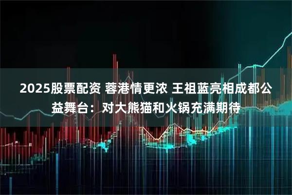 2025股票配资 蓉港情更浓 王祖蓝亮相成都公益舞台：对大熊猫和火锅充满期待
