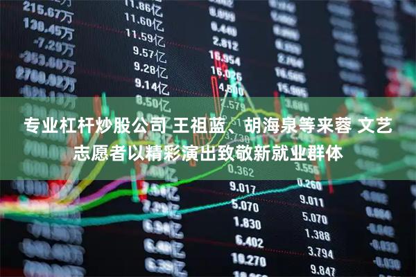 专业杠杆炒股公司 王祖蓝、胡海泉等来蓉 文艺志愿者以精彩演出致敬新就业群体